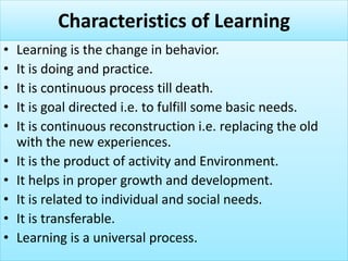 Characteristics of Learning
• Learning is the change in behavior.
• It is doing and practice.
• It is continuous process till death.
• It is goal directed i.e. to fulfill some basic needs.
• It is continuous reconstruction i.e. replacing the old
with the new experiences.
• It is the product of activity and Environment.
• It helps in proper growth and development.
• It is related to individual and social needs.
• It is transferable.
• Learning is a universal process.
 