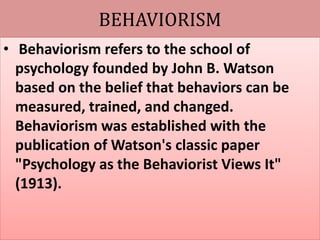 BEHAVIORISM
• Behaviorism refers to the school of
psychology founded by John B. Watson
based on the belief that behaviors can be
measured, trained, and changed.
Behaviorism was established with the
publication of Watson's classic paper
"Psychology as the Behaviorist Views It"
(1913).
 