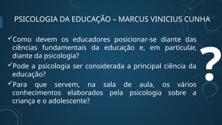 PSICOLOGIA DA EDUCAÇÃO – MARCUS VINICIUS CUNHA
?
Como devem os educadores posicionar-se diante das
ciências fundamentais da educação e, em particular,
diante da psicologia?
Pode a psicologia ser considerada a principal ciência da
educação?
Para que servem, na sala de aula, os vários
conhecimentos elaborados pela psicologia sobre a
criança e o adolescente?
 