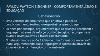 PAVLOV, WATSON E SKINNER - COMPORTAMENTALISMO E
EDUCAÇÃO
Behaviorismo
• Uma vertente do empirismo que enfatiza o papel do
condicionamento (estímulo-resposta) na aprendizagem.
• Skinner, por exemplo, argumentava que as crianças aprendem a
linguagem através de reforço positivo (elogios, recompensas)
quando usam palavras e frases corretamente.
• O behaviorismo se opõe à ideia de uma "gramática universal"
inata, argumentando que a linguagem é aprendida através da
experiência e da interação com o ambiente.
 