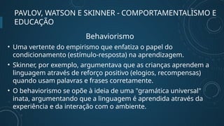PAVLOV, WATSON E SKINNER - COMPORTAMENTALISMO E
EDUCAÇÃO
Behaviorismo
• Uma vertente do empirismo que enfatiza o papel do
condicionamento (estímulo-resposta) na aprendizagem.
• Skinner, por exemplo, argumentava que as crianças aprendem a
linguagem através de reforço positivo (elogios, recompensas)
quando usam palavras e frases corretamente.
• O behaviorismo se opõe à ideia de uma "gramática universal"
inata, argumentando que a linguagem é aprendida através da
experiência e da interação com o ambiente.
 