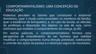 COMPORTAMENTALISMO: UMA CONCEPÇÃO DE
EDUCAÇÃO
Podemos perceber os fatores que constituem o ambiente
doméstico, quer o modo como procedem os membros da família,
quer a existência de brinquedos, e, no caso da escola, as atitudes
do professor, a disposição dos objetos na sala de aula, como
estímulos que moldam o comportamento da criança. (p.40)
Em outras palavras, o comportamentalismo fornece uma
perspectiva de entendimento do ser humano que viabiliza
modificar o comportamento numa direção previsível, viabilizando
o controle das ações da pessoa e a obtenção segura de resultados.
 