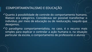 COMPORTAMENTALISMO E EDUCAÇÃO
Quanto à possibilidade de controle do comportamento humano,
Watson era categórico. Considerava ser possível transformar o
indivíduo, por meio de educação ou de reeducação, naquilo que
desejamos.
O paradigma comportamentalista, no caso, é o recurso mais
simples para explicar e controlar a ação humana e, na situação
particular da escola, o comportamento de professores e alunos
 