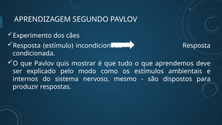 APRENDIZAGEM SEGUNDO PAVLOV
Experimento dos cães
Resposta (estímulo) incondicionada Resposta
condicionada.
O que Pavlov quis mostrar é que tudo o que aprendemos deve
ser explicado pelo modo como os estímulos ambientais e
internos do sistema nervoso, mesmo - são dispostos para
produzir respostas.
 