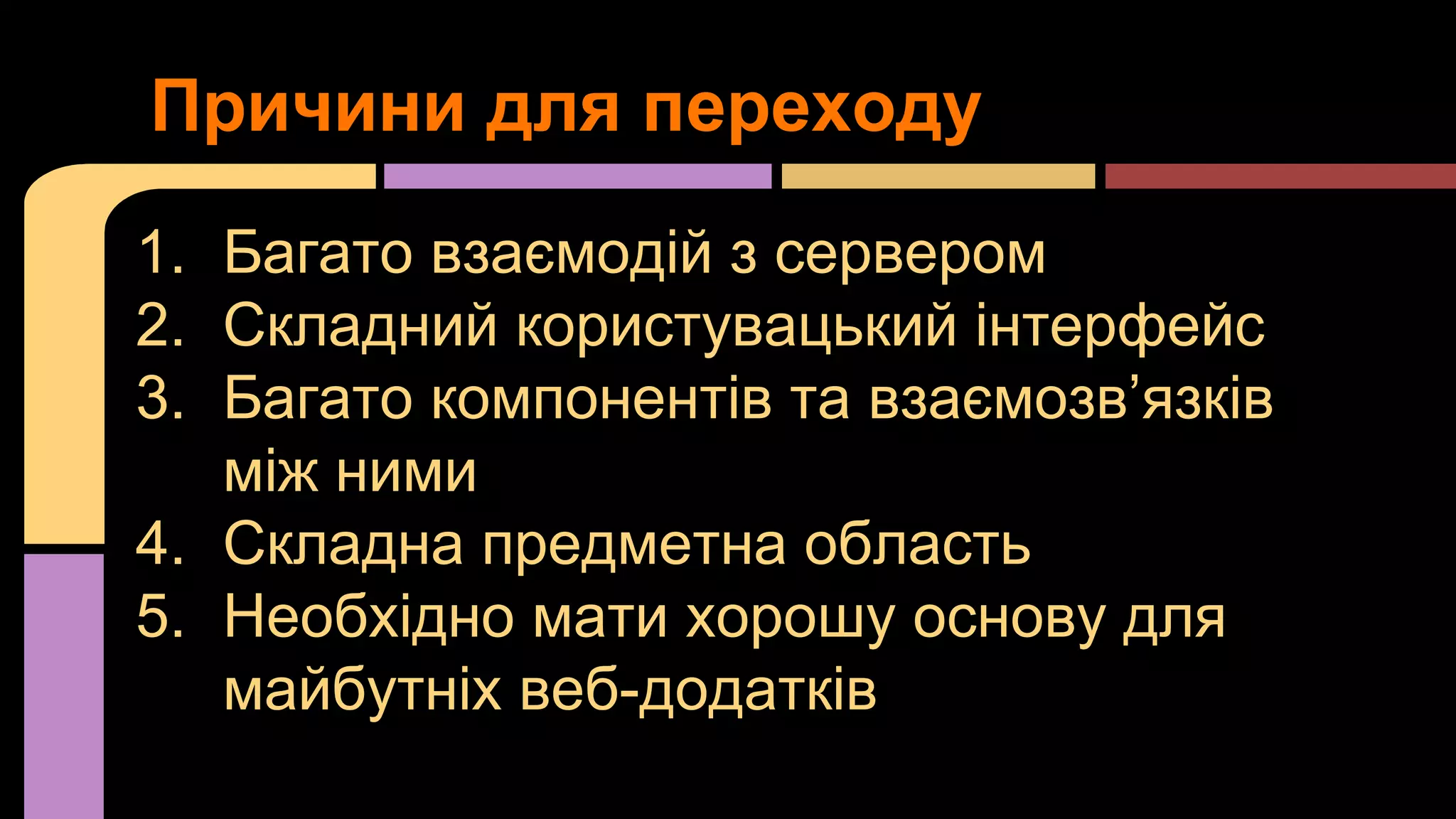 Причини для переходу
1. Багато взаємодій з сервером
2. Складний користувацький інтерфейс
3. Багато компонентів та взаємозв’язків
між ними
4. Складна предметна область
5. Необхідно мати хорошу основу для
майбутніх веб-додатків

 