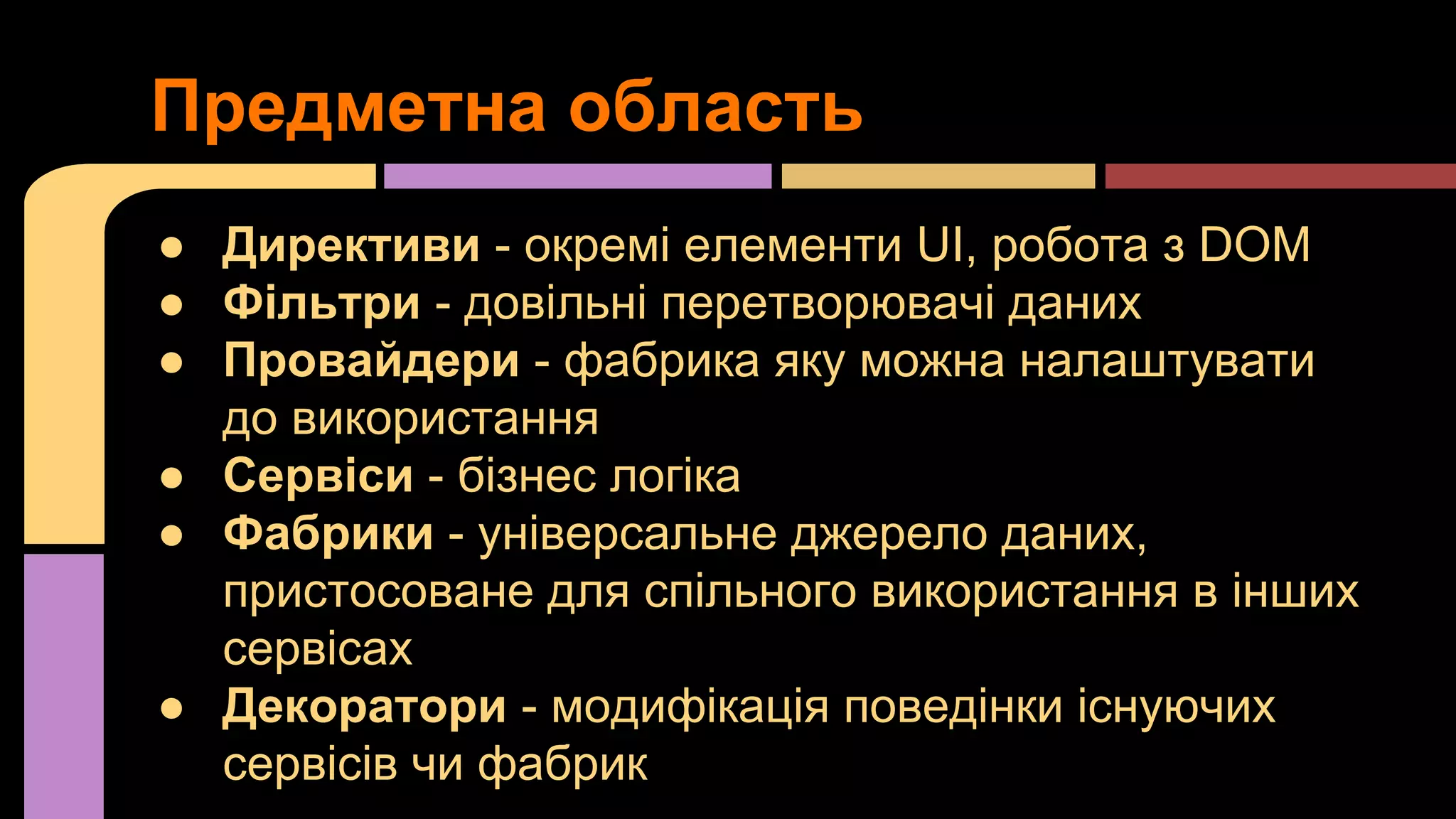 Предметна область
● Директиви - окремі елементи UI, робота з DOM
● Фільтри - довільні перетворювачі даних
● Провайдери - фабрика яку можна налаштувати
до використання
● Сервіси - бізнес логіка
● Фабрики - універсальне джерело даних,
пристосоване для спільного використання в інших
сервісах
● Декоратори - модифікація поведінки існуючих
сервісів чи фабрик

 