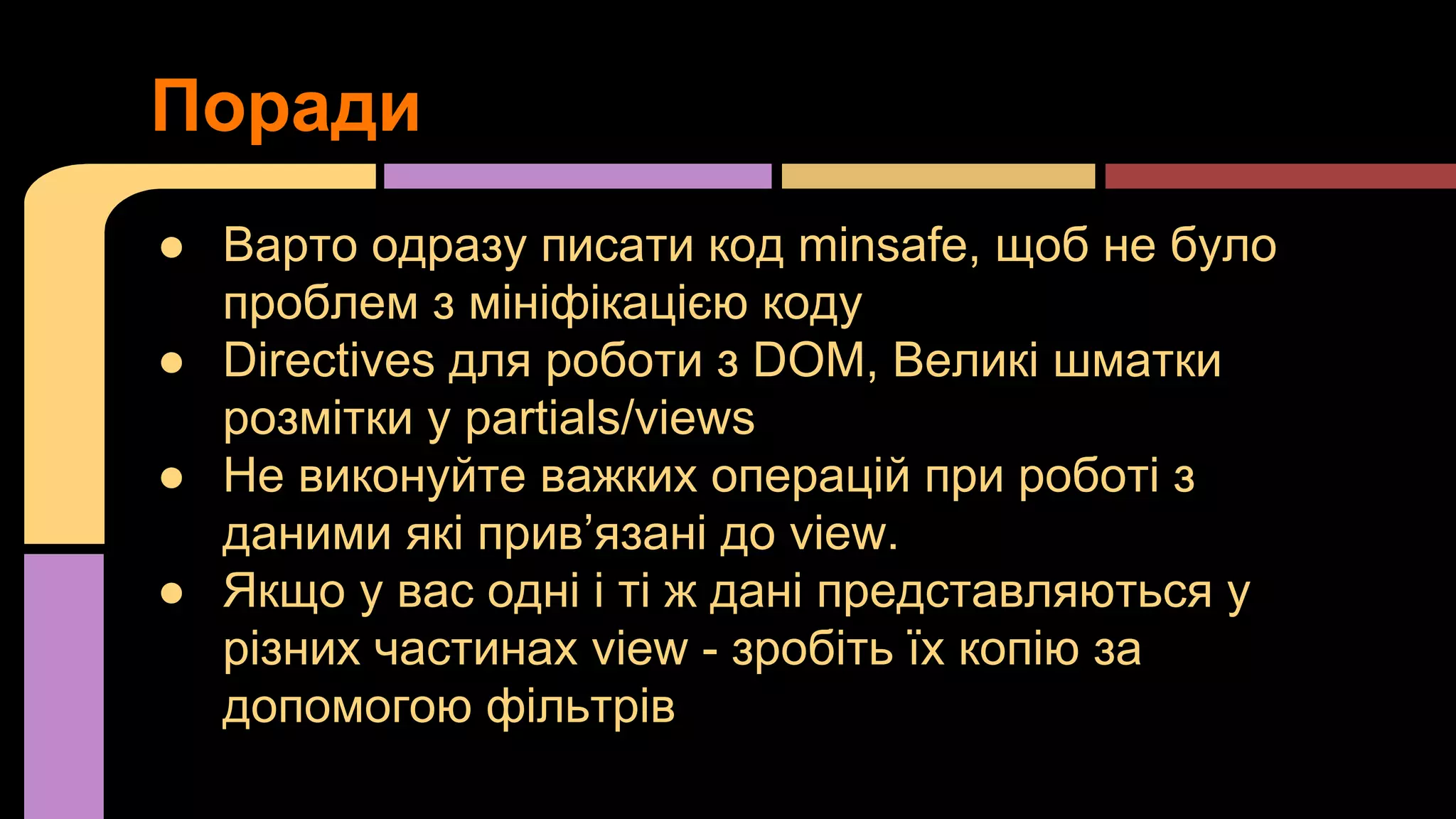 Поради
● Варто одразу писати код minsafe, щоб не було
проблем з мініфікацією коду
● Directives для роботи з DOM, Великі шматки
розмітки у partials/views
● Не виконуйте важких операцій при роботі з
даними які прив’язані до view.
● Якщо у вас одні і ті ж дані представляються у
різних частинах view - зробіть їх копію за
допомогою фільтрів

 