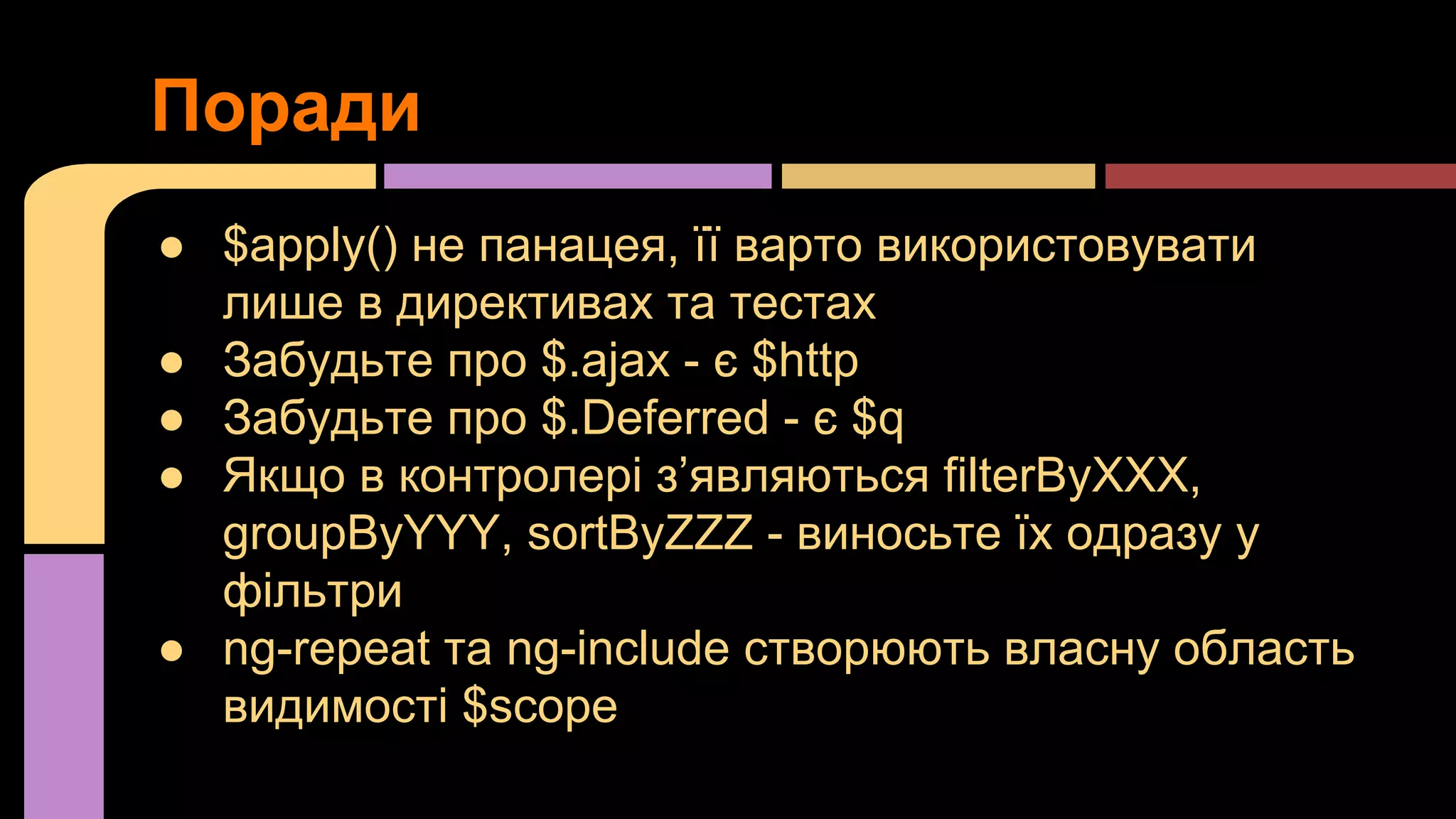 Поради
● $apply() не панацея, її варто використовувати
лише в директивах та тестах
● Забудьте про $.ajax - є $http
● Забудьте про $.Deferred - є $q
● Якщо в контролері з’являються filterByXXX,
groupByYYY, sortByZZZ - виносьте їх одразу у
фільтри
● ng-repeat та ng-include створюють власну область
видимості $scope

 