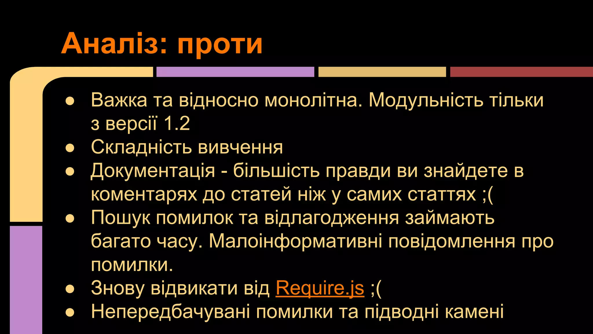 Аналіз: проти
● Важка та відносно монолітна. Модульність тільки
з версії 1.2
● Складність вивчення
● Документація - більшість правди ви знайдете в
коментарях до статей ніж у самих статтях ;(
● Пошук помилок та відлагодження займають
багато часу. Малоінформативні повідомлення про
помилки.
● Знову відвикати від Require.js ;(
● Непередбачувані помилки та підводні камені

 