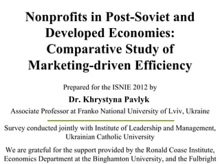 Nonprofits in Post-Soviet and
         Developed Economies:
          Comparative Study of
       Marketing-driven Efficiency
                   Prepared for the ISNIE 2012 by
                     Dr. Khrystyna Pavlyk
  Associate Professor at Franko National University of Lviv, Ukraine

Survey conducted jointly with Institute of Leadership and Management,
                   Ukrainian Catholic University
We are grateful for the support provided by the Ronald Coase Institute,
Economics Department at the Binghamton University, and the Fulbright
 