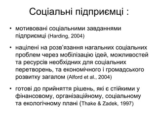 Соціальні підприємці :
• мотивовані соціальними завданнями
  підприємці (Harding, 2004)
• націлені на розв’язання нагальних соціальних
  проблем через мобілізацію ідей, можливостей
  та ресурсів необхідних для соціальних
  перетворень, та економічного і громадського
  розвитку загалом (Alford et al., 2004)
• готові до прийняття рішень, які є стійкими у
  фінансовому, організаційному, соціальному
  та екологічному плані (Thake & Zadek, 1997)
 