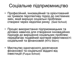 Соціальне підприємництво
• Професійний, інноваційний та орієнтований
  на тривале перспективу підхід до системних
  змін, який вирішує соціальні проблеми
  створені через недоліки ринку (Said School)

• Процес використання підприємницьких та
  ділових навичок для створення інноваційних
  підходів до вирішення соціальних проблем;
  передбачає подвійний критерій ефективності:
  соціальний та фінансовий (NYU Stern)

• Мистецтво одночасного досягнення
  фінансової та соціальної віддачі від
  інвестицій (Fuqua School)
 