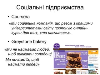 Соціальні підприємства
 • Сoursera
  «Ми соціальна компанія, що разом з кращими
   університетами світу пропоную онлайн-
   курси для тих, хто навчитись».

 • Greystone bakery
«Ми не наймаємо людей,
 щоб випікати солодощі.
Ми печемо їх, щоб
 наймати людей»
 