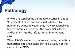 Pathology
• PAVMs are supplied by pulmonary arteries in about
95 percent of cases and are usually drained by
pulmonary veins; however, they may occasionally be
fed by systemic arteries (ie, the bronchial artery)
and/or drain into the left atrium or inferior vena
cava.
• When PAVMs are fed by systemic arteries, hereditary
hemorrhagic telangiectasia (HHT) is usually not the
cause of the PAVM
 