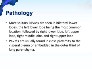 Pathology
• Most solitary PAVMs are seen in bilateral lower
lobes, the left lower lobe being the most common
location, followed by right lower lobe, left upper
lobe, right middle lobe, and right upper lobe
• PAVMs are usually found in close proximity to the
visceral pleura or embedded in the outer third of
lung parenchyma.
 