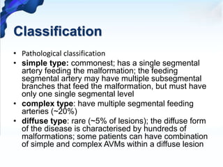 Classification
• Pathological classification
• simple type: commonest; has a single segmental
artery feeding the malformation; the feeding
segmental artery may have multiple subsegmental
branches that feed the malformation, but must have
only one single segmental level
• complex type: have multiple segmental feeding
arteries (~20%)
• diffuse type: rare (~5% of lesions); the diffuse form
of the disease is characterised by hundreds of
malformations; some patients can have combination
of simple and complex AVMs within a diffuse lesion
 