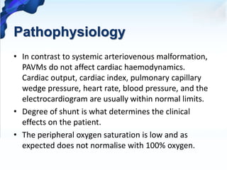Pathophysiology
• In contrast to systemic arteriovenous malformation,
PAVMs do not affect cardiac haemodynamics.
Cardiac output, cardiac index, pulmonary capillary
wedge pressure, heart rate, blood pressure, and the
electrocardiogram are usually within normal limits.
• Degree of shunt is what determines the clinical
effects on the patient.
• The peripheral oxygen saturation is low and as
expected does not normalise with 100% oxygen.
 