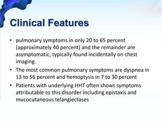 Clinical Features
• pulmonary symptoms in only 20 to 65 percent
(approximately 40 percent) and the remainder are
asymptomatic, typically found incidentally on chest
imaging.
• The most common pulmonary symptoms are dyspnea in
13 to 56 percent and hemoptysis in 7 to 30 percent
• Patients with underlying HHT often shows symptoms
attributable to this disorder including epistaxis and
mucocutaneous telangiectases
 