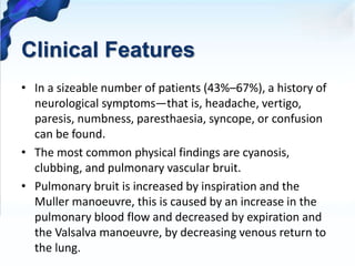 Clinical Features
• In a sizeable number of patients (43%–67%), a history of
neurological symptoms—that is, headache, vertigo,
paresis, numbness, paresthaesia, syncope, or confusion
can be found.
• The most common physical findings are cyanosis,
clubbing, and pulmonary vascular bruit.
• Pulmonary bruit is increased by inspiration and the
Muller manoeuvre, this is caused by an increase in the
pulmonary blood flow and decreased by expiration and
the Valsalva manoeuvre, by decreasing venous return to
the lung.
 