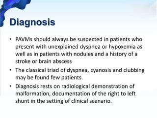 Diagnosis
• PAVMs should always be suspected in patients who
present with unexplained dyspnea or hypoxemia as
well as in patients with nodules and a history of a
stroke or brain abscess
• The classical triad of dyspnea, cyanosis and clubbing
may be found few patients.
• Diagnosis rests on radiological demonstration of
malformation, documentation of the right to left
shunt in the setting of clinical scenario.
 