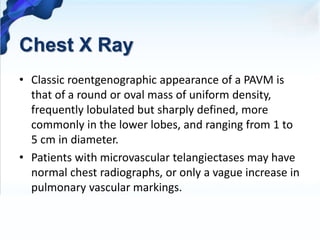 Chest X Ray
• Classic roentgenographic appearance of a PAVM is
that of a round or oval mass of uniform density,
frequently lobulated but sharply defined, more
commonly in the lower lobes, and ranging from 1 to
5 cm in diameter.
• Patients with microvascular telangiectases may have
normal chest radiographs, or only a vague increase in
pulmonary vascular markings.
 