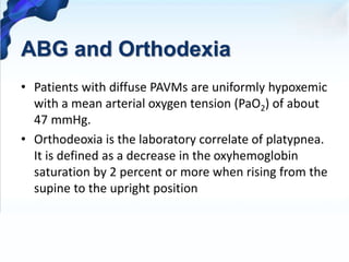 ABG and Orthodexia
• Patients with diffuse PAVMs are uniformly hypoxemic
with a mean arterial oxygen tension (PaO2) of about
47 mmHg.
• Orthodeoxia is the laboratory correlate of platypnea.
It is defined as a decrease in the oxyhemoglobin
saturation by 2 percent or more when rising from the
supine to the upright position
 