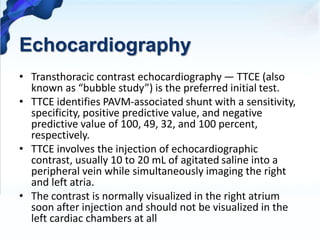 Echocardiography
• Transthoracic contrast echocardiography — TTCE (also
known as “bubble study”) is the preferred initial test.
• TTCE identifies PAVM-associated shunt with a sensitivity,
specificity, positive predictive value, and negative
predictive value of 100, 49, 32, and 100 percent,
respectively.
• TTCE involves the injection of echocardiographic
contrast, usually 10 to 20 mL of agitated saline into a
peripheral vein while simultaneously imaging the right
and left atria.
• The contrast is normally visualized in the right atrium
soon after injection and should not be visualized in the
left cardiac chambers at all
 