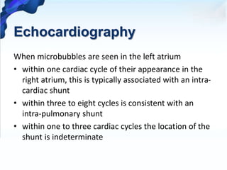 Echocardiography
When microbubbles are seen in the left atrium
• within one cardiac cycle of their appearance in the
right atrium, this is typically associated with an intra-
cardiac shunt
• within three to eight cycles is consistent with an
intra-pulmonary shunt
• within one to three cardiac cycles the location of the
shunt is indeterminate
 