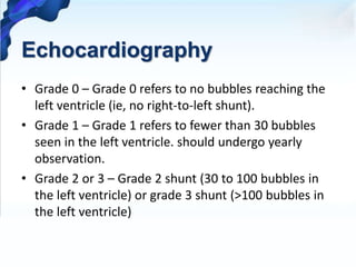 Echocardiography
• Grade 0 – Grade 0 refers to no bubbles reaching the
left ventricle (ie, no right-to-left shunt).
• Grade 1 – Grade 1 refers to fewer than 30 bubbles
seen in the left ventricle. should undergo yearly
observation.
• Grade 2 or 3 – Grade 2 shunt (30 to 100 bubbles in
the left ventricle) or grade 3 shunt (>100 bubbles in
the left ventricle)
 