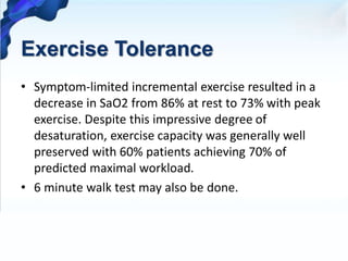 Exercise Tolerance
• Symptom-limited incremental exercise resulted in a
decrease in SaO2 from 86% at rest to 73% with peak
exercise. Despite this impressive degree of
desaturation, exercise capacity was generally well
preserved with 60% patients achieving 70% of
predicted maximal workload.
• 6 minute walk test may also be done.
 