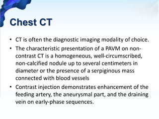 Chest CT
• CT is often the diagnostic imaging modality of choice.
• The characteristic presentation of a PAVM on non-
contrast CT is a homogeneous, well-circumscribed,
non-calcified nodule up to several centimeters in
diameter or the presence of a serpiginous mass
connected with blood vessels
• Contrast injection demonstrates enhancement of the
feeding artery, the aneurysmal part, and the draining
vein on early-phase sequences.
 