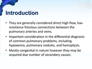 Introduction
• They are generally considered direct high flow, low-
resistance fistulous connections between the
pulmonary arteries and veins.
• Important consideration in the differential diagnosis
of common pulmonary problems, including
hypoxemia, pulmonary nodules, and hemoptysis.
• Mostly congenital in nature however they may be
acquired due number of secondary causes.
 