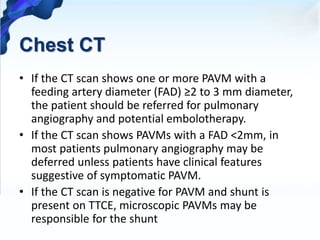 Chest CT
• If the CT scan shows one or more PAVM with a
feeding artery diameter (FAD) ≥2 to 3 mm diameter,
the patient should be referred for pulmonary
angiography and potential embolotherapy.
• If the CT scan shows PAVMs with a FAD <2mm, in
most patients pulmonary angiography may be
deferred unless patients have clinical features
suggestive of symptomatic PAVM.
• If the CT scan is negative for PAVM and shunt is
present on TTCE, microscopic PAVMs may be
responsible for the shunt
 