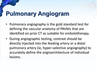 Pulmonary Angiogram
• Pulmonary angiography is the gold standard test for
defining the vascular anatomy of PAVMs that are
identified on prior CT as suitable for embolotherapy.
• During angiographic testing, contrast should be
directly injected into the feeding artery or a distal
pulmonary artery (ie, hyper-selective angiography) to
accurately define the angioarchitecture of individual
lesions.
 