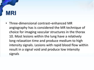 MRI
• Three-dimensional contrast–enhanced MR
angiography has is considered the MR technique of
choice for imaging vascular structures in the thorax
10. Most lesions within the lung have a relatively
long relaxation time and produce medium to high
intensity signals. Lesions with rapid blood flow within
result in a signal void and produce low intensity
signals
 
