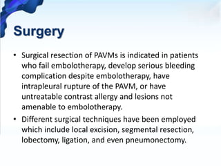 Surgery
• Surgical resection of PAVMs is indicated in patients
who fail embolotherapy, develop serious bleeding
complication despite embolotherapy, have
intrapleural rupture of the PAVM, or have
untreatable contrast allergy and lesions not
amenable to embolotherapy.
• Different surgical techniques have been employed
which include local excision, segmental resection,
lobectomy, ligation, and even pneumonectomy.
 