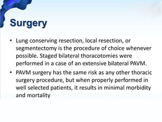 Surgery
• Lung conserving resection, local resection, or
segmentectomy is the procedure of choice whenever
possible. Staged bilateral thoracotomies were
performed in a case of an extensive bilateral PAVM.
• PAVM surgery has the same risk as any other thoracic
surgery procedure, but when properly performed in
well selected patients, it results in minimal morbidity
and mortality
 