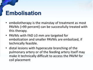 Embolisation
• embolotherapy is the mainstay of treatment as most
PAVMs (>99 percent) can be successfully treated with
this therapy.
• PAVMs with FAD ≥3 mm are targeted for
embolization and smaller PAVMs are embolized, if
technically feasible.
• distal lesions with hyperacute branching of the
pulmonary artery or of the feeding artery itself may
make it technically difficult to access the PAVM for
coil placement
 