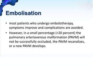 Embolisation
• most patients who undergo embolotherapy,
symptoms improve and complications are avoided.
• However, in a small percentage (<20 percent) the
pulmonary arteriovenous malformation (PAVM) will
not be successfully occluded, the PAVM recanalizes,
or a new PAVM develops.
 