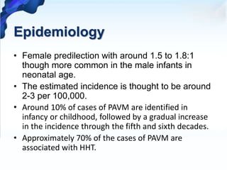 Epidemiology
• Female predilection with around 1.5 to 1.8:1
though more common in the male infants in
neonatal age.
• The estimated incidence is thought to be around
2-3 per 100,000.
• Around 10% of cases of PAVM are identified in
infancy or childhood, followed by a gradual increase
in the incidence through the fifth and sixth decades.
• Approximately 70% of the cases of PAVM are
associated with HHT.
 