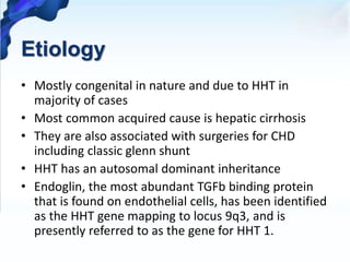 Etiology
• Mostly congenital in nature and due to HHT in
majority of cases
• Most common acquired cause is hepatic cirrhosis
• They are also associated with surgeries for CHD
including classic glenn shunt
• HHT has an autosomal dominant inheritance
• Endoglin, the most abundant TGFb binding protein
that is found on endothelial cells, has been identified
as the HHT gene mapping to locus 9q3, and is
presently referred to as the gene for HHT 1.
 