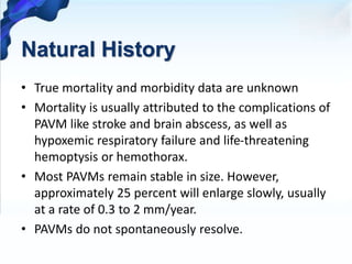 Natural History
• True mortality and morbidity data are unknown
• Mortality is usually attributed to the complications of
PAVM like stroke and brain abscess, as well as
hypoxemic respiratory failure and life-threatening
hemoptysis or hemothorax.
• Most PAVMs remain stable in size. However,
approximately 25 percent will enlarge slowly, usually
at a rate of 0.3 to 2 mm/year.
• PAVMs do not spontaneously resolve.
 