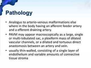 Pathology
• Analogus to arterio-venous malformations else
where in the body having an afferent feeder artery
and a efferent draining artery.
• PAVM may appear macroscopically as a large, single
or multi-lobulated sac, a plexiform mass of dilated
vascular channels, or a dilated and tortuous direct
anastomosis between an artery and vein.
• usually thin-walled, consisting of a single layer of
endothelium and variable amounts of connective
tissue stroma
 