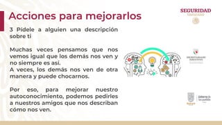 Acciones para mejorarlos
3 Pídele a alguien una descripción
sobre ti
Muchas veces pensamos que nos
vemos igual que los demás nos ven y
no siempre es así.
A veces, los demás nos ven de otra
manera y puede chocarnos.
Por eso, para mejorar nuestro
autoconocimiento, podemos pedirles
a nuestros amigos que nos describan
cómo nos ven.
 