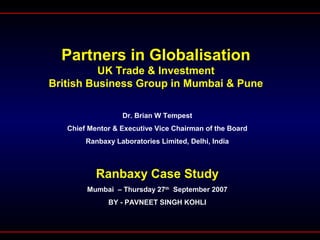 Partners in Globalisation
UK Trade & Investment
British Business Group in Mumbai & Pune
Dr. Brian W Tempest
Chief Mentor & Executive Vice Chairman of the Board
Ranbaxy Laboratories Limited, Delhi, India
Ranbaxy Case Study
Mumbai – Thursday 27th
September 2007
BY - PAVNEET SINGH KOHLI
 