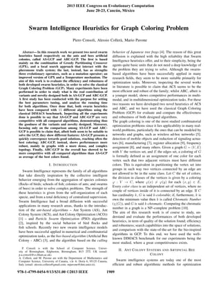 Swarm Intelligence Heuristics for Graph Coloring Problem
Piero Consoli, Alessio Coller`a, Mario Pavone
Abstract— In this research work we present two novel swarm
heuristics based respectively on the ants and bees artiﬁcial
colonies, called AS-GCP and ABC-GCP. The ﬁrst is based
mainly on the combination of Greedy Partitioning Crossover
(GPX), and a local search approach that interact with the
pheromone trails system; the last, instead, has as strengths
three evolutionary operators, such as a mutation operator; an
improved version of GPX and a Temperature mechanism. The
aim of this work is to evaluate the efﬁciency and robustness of
both developed swarm heuristics, in order to solve the classical
Graph Coloring Problem (GCP). Many experiments have been
performed in order to study what is the real contribution of
variants and novelty designed both in AS-GCP and ABC-GCP.
A ﬁrst study has been conducted with the purpose for setting
the best parameters tuning, and analyze the running time
for both algorithms. Once done that, both swarm heuristics
have been compared with 15 different algorithms using the
classical DIMACS benchmark. Inspecting all the experiments
done is possible to say that AS-GCP and ABC-GCP are very
competitive with all compared algorithms, demonstrating thus
the goodness of the variants and novelty designed. Moreover,
focusing only on the comparison among AS-GCP and ABC-
GCP is possible to claim that, albeit both seem to be suitable to
solve the GCP, they show different features: AS-GCP presents a
quickly convergence towards good solutions, reaching often the
best coloring; ABC-GCP, instead, shows performances more
robust, mainly in graphs with a more dense, and complex
topology. Finally, ABC-GCP in the overall has showed to be
more competitive with all compared algorithms than AS-GCP
as average of the best colors found.
I. INTRODUCTION
Swarm Intelligence represents the family of all algorithms
that take directly inspiration by the collective intelligent
behavior emerging from the aggregation of species colonies
(ﬂocks of birds; schools of ﬁsh; colonies of ants; and swarms
of bees) in order to solve complex problems. The strength of
these heuristics is given from the self-organization of each
specie, and from a total deﬁciency of centralized supervision.
Swarm Intelligence had a broad diffusion with successful
applications in many research areas, thanks to the introduc-
tion of the ant-based algorithms – Ant System (AS), Ant
Colony System (ACS), and Ant Colony Optimization (ACO))
[1] – and Particle Swarm Optimization (PSO) algorithms
[2], inspired by the social behavior of bird ﬂocks and
ﬁsh schools. Recently two new swarm intelligence models
have been successful applied in numerical and combinatorial
optimization tasks, as the bee-based algorithm (Artiﬁcial Bee
Colony - ABC) [3], and the algorithm based on the calling
P. Consoli is with the School of Computer Science, Univer-
sity of Birmingham, Edgbaston, Birmingham, B15 2TT, UK (email:
p.a.consoli@cs.bham.ac.uk).
A. Coller`a, and M. Pavone are with the Department of Mathematics and
Computer Science, University of Catania, v.le A. Doria 6, 95125 Catania,
Italy (email: alessio.collera@gmail.com; mpavone@dmi.unict.it).
behavior of Japanese tree frogs [4]. The reason of this great
diffusion is explained with the high reliability that Swarm
Intelligence heuristics offer, and to their simplicity, being the
agents quite basic units that do not need a deep knowledge of
the problem they are trying to solve. Although the swarm-
based algorithms have been successfully applied in many
research ﬁelds, they seem to be more suitable primarily for
optimization tasks. Moreover, inspecting the several works
in literature is possible to claim that ACS seems to be the
most efﬁcient and robust of the family; whilst ABC, albeit is
a younger model, shows competitive performances in multi-
modal, and in multidimensional optimization tasks. For these
two reasons we have developed two novel heuristics of ACS
and ABC, and we have used the classical Graph Coloring
Problem (GCP) for evaluate and compare the effectiveness
and robustness of both designed algorithms.
The graph coloring is one of the most studied combinatorial
optimization problems since it lies applicability in many real-
world problems, particularly the ones that can be modeled by
networks and graphs, such as wireless ad-hoc networks [5];
detection of mobile objects and reduction of signaling actua-
tors [6], manufacturing [7], register allocation [9], frequency
assignment [8], and many others. Given a graph G = (V, E)
with V the vertices set, and E the edges set, a coloring of G
is formally deﬁned as an assignment of one color for each
vertex such that two adjacent vertices must have different
colors. This is equivalent in partitioning the vertex set into
groups in such way two vertices connected by an edge are
not allowed to be in the same class. Let C the set of colors;
the division in classes of the vertices is given by a coloring
ϕ : V → C, where ϕ(x) = ϕ(y) for each (x, y) ∈ E.
Every color class is an independent set of vertices, where no
couple of vertices inside of it is connected by an edge. If C
has cardinality k, G is said k-colorable; if, furthermore, k is
own the minimum value then k is called Chromatic Number
(χ(G)), and G is said k-chromatic. Computing the chromatic
number in a graph is a NP–complete problem [10].
The aim of this research work is of course to study, un-
derstand and evaluate the performances of both developed
heuristics, in term of quality of the solution found; efﬁciency
and robustness; search capabilities into the space of solutions;
and comparison with the state-of-the-art for the bio-inspired
algorithms in GCP. To this end, we have used the well–
known DIMACS benchmark for our experiments being the
most studied, where a great competitiveness exists.
II. ANT COLONY SYSTEMS AND ARTIFICIAL BEE
COLONY
Swarm intelligence systems are today one of the most
efﬁcient and robust algorithmic methods for optimization
2013 IEEE Congress on Evolutionary Computation
June 20-23, Cancún, México
978-1-4799-0454-9/13/$31.00 ©2013 IEEE 1909
 