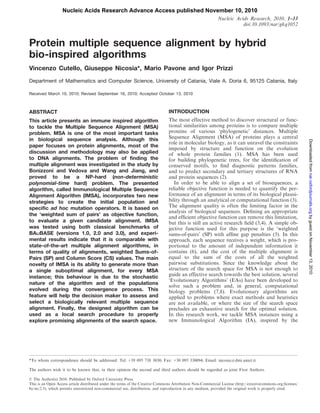 Nucleic Acids Research Advance Access published November 10, 2010
                                                                                                            Nucleic Acids Research, 2010, 1–13
                                                                                                                       doi:10.1093/nar/gkq1052


Protein multiple sequence alignment by hybrid
bio-inspired algorithms
Vincenzo Cutello, Giuseppe Nicosia*, Mario Pavone and Igor Prizzi
Department of Mathematics and Computer Science, University of Catania, Viale A. Doria 6, 95125 Catania, Italy

Received March 10, 2010; Revised September 16, 2010; Accepted October 13, 2010



ABSTRACT                                                                        INTRODUCTION
This article presents an immune inspired algorithm                              The most effective method to discover structural or func-
to tackle the Multiple Sequence Alignment (MSA)                                 tional similarities among proteins is to compare multiple
problem. MSA is one of the most important tasks                                 proteins of various ‘phylogenetic’ distances. Multiple
in biological sequence analysis. Although this                                  Sequence Alignment (MSA) of proteins plays a central




                                                                                                                                                              Downloaded from nar.oxfordjournals.org by guest on November 13, 2010
                                                                                role in molecular biology, as it can unravel the constraints
paper focuses on protein alignments, most of the
                                                                                imposed by structure and function on the evolution
discussion and methodology may also be applied                                  of whole protein families (1). MSA has been used
to DNA alignments. The problem of finding the                                   for building phylogenetic trees, for the identiﬁcation of
multiple alignment was investigated in the study by                             conserved motifs, to ﬁnd diagnostic patterns families,
Bonizzoni and Vedova and Wang and Jiang, and                                    and to predict secondary and tertiary structures of RNA
proved to be a NP-hard (non-deterministic                                       and protein sequences (2).
polynomial-time hard) problem. The presented                                       In order to be able to align a set of biosequences, a
algorithm, called Immunological Multiple Sequence                               reliable objective function is needed to quantify the per-
Alignment Algorithm (IMSA), incorporates two new                                formance of an alignment in terms of its biological plausi-
strategies to create the initial population and                                 bility through an analytical or computational function (3).
specific ad hoc mutation operators. It is based on                              The alignment quality is often the limiting factor in the
                                                                                analysis of biological sequences. Deﬁning an appropriate
the ‘weighted sum of pairs’ as objective function,
                                                                                and efﬁcient objective function can remove this limitation,
to evaluate a given candidate alignment. IMSA                                   but this is still an active research ﬁeld (3,4). A simple ob-
was tested using both classical benchmarks of                                   jective function used for this purpose is the ‘weighted
BALIBASE (versions 1.0, 2.0 and 3.0), and experi-                               sums-of-pairs’ (SP) with afﬁne gap penalties (5). In this
mental results indicate that it is comparable with                              approach, each sequence receives a weight, which is pro-
state-of-the-art multiple alignment algorithms, in                              portional to the amount of independent information it
terms of quality of alignments, weighted Sums-of-                               contains (6), and the cost of the multiple alignment is
Pairs (SP) and Column Score (CS) values. The main                               equal to the sum of the costs of all the weighted
novelty of IMSA is its ability to generate more than                            pairwise substitutions. Since the knowledge about the
a single suboptimal alignment, for every MSA                                    structure of the search space for MSA is not enough to
instance; this behaviour is due to the stochastic                               guide an effective search towards the best solution, several
                                                                                ‘Evolutionary Algorithms’ (EAs) have been developed to
nature of the algorithm and of the populations
                                                                                solve such a problem and, in general, computational
evolved during the convergence process. This                                    biology problems (7,8). Evolutionary algorithms are
feature will help the decision maker to assess and                              applied to problems where exact methods and heuristics
select a biologically relevant multiple sequence                                are not available, or where the size of the search space
alignment. Finally, the designed algorithm can be                               precludes an exhaustive search for the optimal solution.
used as a local search procedure to properly                                    In this research work, we tackle MSA instances using a
explore promising alignments of the search space.                               new Immunological Algorithm (IA), inspired by the




*To whom correspondence should be addressed. Tel: +39 095 738 3030; Fax: +30 095 330094; Email: nicosia@dmi.unict.it

The authors wish it to be known that, in their opinion the second and third authors should be regarded as joint First Authors.

ß The Author(s) 2010. Published by Oxford University Press.
This is an Open Access article distributed under the terms of the Creative Commons Attribution Non-Commercial License (http://creativecommons.org/licenses/
by-nc/2.5), which permits unrestricted non-commercial use, distribution, and reproduction in any medium, provided the original work is properly cited.
 