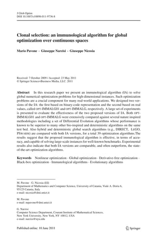 J Glob Optim
DOI 10.1007/s10898-011-9736-8




Clonal selection: an immunological algorithm for global
optimization over continuous spaces

Mario Pavone · Giuseppe Narzisi · Giuseppe Nicosia




Received: 7 October 2009 / Accepted: 23 May 2011
© Springer Science+Business Media, LLC. 2011


Abstract In this research paper we present an immunological algorithm (IA) to solve
global numerical optimization problems for high-dimensional instances. Such optimization
problems are a crucial component for many real-world applications. We designed two ver-
sions of the IA: the ﬁrst based on binary-code representation and the second based on real
values, called opt-IMMALG01 and opt-IMMALG, respectively. A large set of experiments
is presented to evaluate the effectiveness of the two proposed versions of IA. Both opt-
IMMALG01 and opt-IMMALG were extensively compared against several nature inspired
methodologies including a set of Differential Evolution algorithms whose performance is
known to be superior to many other bio-inspired and deterministic algorithms on the same
test bed. Also hybrid and deterministic global search algorithms (e.g., DIRECT, LeGO,
PSwarm) are compared with both IA versions, for a total 39 optimization algorithms.The
results suggest that the proposed immunological algorithm is effective, in terms of accu-
racy, and capable of solving large-scale instances for well-known benchmarks. Experimental
results also indicate that both IA versions are comparable, and often outperform, the state-
of-the-art optimization algorithms.

Keywords Nonlinear optimization · Global optimization · Derivative-free optimization ·
Black-box optimization · Immunological algorithms · Evolutionary algorithms




M. Pavone · G. Nicosia (B )
Department of Mathematics and Computer Science, University of Catania, Viale A. Doria 6,
95125 Catania, Italy
e-mail: nicosia@dmi.unict.it

M. Pavone
e-mail: mpavone@dmi.unict.it

G. Narzisi
Computer Science Department, Courant Institute of Mathematical Sciences,
New York University, New York, NY 10012, USA
e-mail: narzisi@nyu.edu


                                                                                           123
 