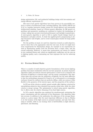 4 A. Plebe, M. Pavone
design optimization [16], and residential buildings design with low-emission and
energy-eﬃcient requirements [7].
But most of all, genetic algorithms have been proven to be successfully use-
ful in a variety of architectural tasks, including lighting. The GENE ARCH tool
[3, 4] is a popular generative design system for energy-eﬃcient and sustainable
architectural solutions, based on a Pareto genetic algorithm. In [26] genetic al-
gorithms and parametric modeling are combined to explore the morphology of
a dome, taking into account structural performance and daylight transmittance.
A micro-genetic algorithm is used in [10] to explore facade designs based on
illuminance and glare criteria. A study has applied genetic programming to de-
sign decorative wall of lights, and to create stained-glass window for large public
spaces [19].
For the problem in hand, we used two objectives treated as multi-objective,
and we deem this is the appropriate value for real cases. In fact we might have
more requirements for illumination design, for example in our experiments we
used as illumination quality both the deviation from a target value, and the
overall uniformity. However, it seems that requirements can always be uniﬁed
in two combined ﬁtness only, which are signiﬁcantly conﬂicting: one the sum up
to lighting quality, and a contrasting one that expresses the cost for achieving
quality.
3.1 Previous Related Works
There is a number of multi-objective genetic formulations of the inverse lighting
problem that shares similarities with the one here proposed. A variant of genetic
algorithm called generalized extremal optimization is used in [5] to minimize the
deviation of lighting to a desired target, and the energy consumption. Our algo-
rithm takes into account also the uniformity of lighting, but the main diﬀerence
is that the methodology proposed by Cassol et al. is customized to a rectangular
enclosure formed by surfaces that are perfectly diﬀuse, while our system is fully
ﬂexible in the geometry of the interior space, and the properties of the surfaces.
In [27] one of the criteria to satisfy, named suitable oﬃce lighting, is derived by
interpolating subjective data obtained from psycho-visual tests, while the other
criteria is energy savings. The optimization is solved using genetic algorithm,
but it aﬀects only the relative dimming of two ﬁxed light sources.
In [18] a genetic algorithm was employed for simultaneously minimizing the
power consumption and the uniformity of the illuminance. Our algorithm takes
into account, in addition to the uniformity, the adherence of the average illumi-
nation to a given target. But the most important diﬀerence is that in Madias
et al. the location of the light sources is assumed constant, and only their dim-
ming is variable, while in our strategy there is full ﬂexibility in light selection,
placement, and dimming.
 