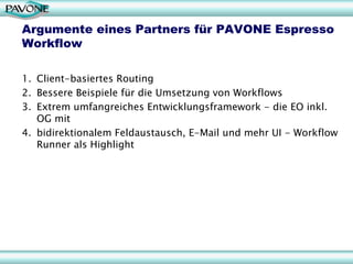 Argumente eines Partners für PAVONE Espresso
Workflow

1. Client-basiertes Routing
2. Bessere Beispiele für die Umsetzung von Workflows
3. Extrem umfangreiches Entwicklungsframework - die EO inkl.
   OG mit
4. bidirektionalem Feldaustausch, E-Mail und mehr UI - Workflow
   Runner als Highlight




                                                             29
 